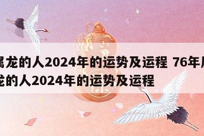 属龙的人2024年的运势及运程 76年属龙的人2024年的运势及运程