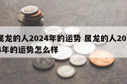属龙的人2024年的运势 属龙的人2024年的运势怎么样