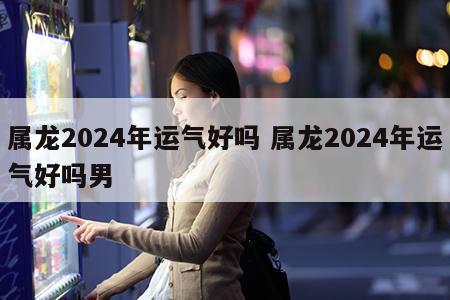 属龙2024年运气好吗 属龙2024年运气好吗男