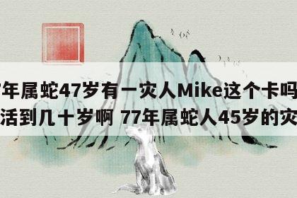 77年属蛇47岁有一灾人Mike这个卡吗能活到几十岁啊 77年属蛇人45岁的灾难