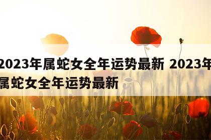 2023年属蛇女全年运势最新 2023年属蛇女全年运势最新