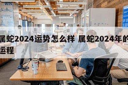 属蛇2024运势怎么样 属蛇2024年的运程