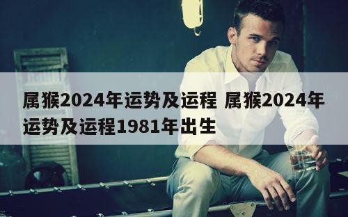 属猴2024年运势及运程 属猴2024年运势及运程1981年出生