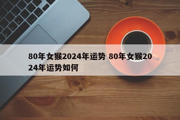 80年女猴2024年运势 80年女猴2024年运势如何