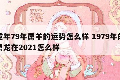 龙年79年属羊的运势怎么样 1979年的属龙在2021怎么样