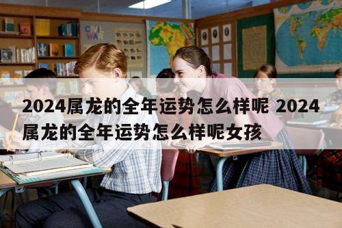 2024属龙的全年运势怎么样呢 2024属龙的全年运势怎么样呢女孩