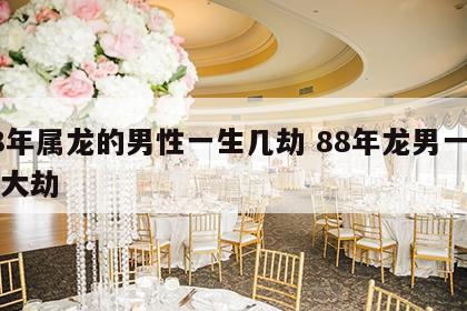88年属龙的男性一生几劫 88年龙男一生三大劫