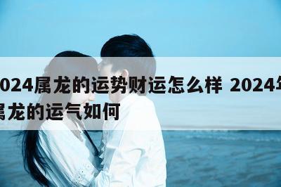2024属龙的运势财运怎么样 2024年属龙的运气如何