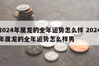 2024年属龙的全年运势怎么样 2024年属龙的全年运势怎么样男