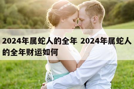 2024年属蛇人的全年 2024年属蛇人的全年财运如何