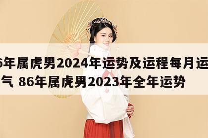 86年属虎男2024年运势及运程每月运程运气 86年属虎男2023年全年运势