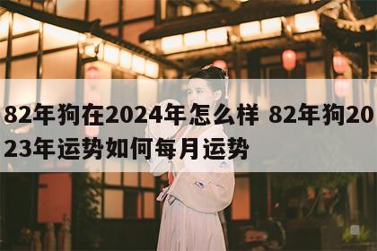 82年狗在2024年怎么样 82年狗2023年运势如何每月运势