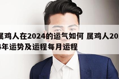 属鸡人在2024的运气如何 属鸡人2024年运势及运程每月运程
