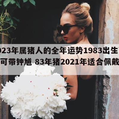 2023年属猪人的全年运势1983出生可不可带钟馗 83年猪2021年适合佩戴什么