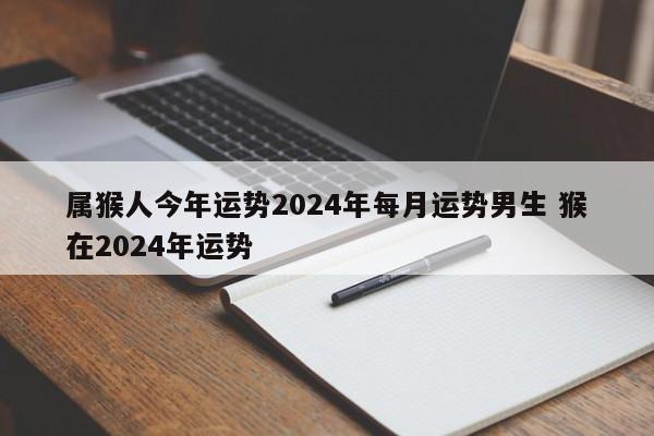 属猴人今年运势2024年每月运势男生 猴在2024年运势