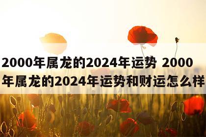 2000年属龙的2024年运势 2000年属龙的2024年运势和财运怎么样