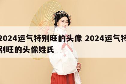 2024运气特别旺的头像 2024运气特别旺的头像姓氏