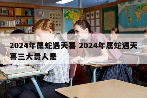 2024年属蛇遇天喜 2024年属蛇遇天喜三大贵人是