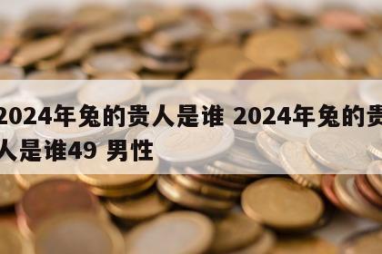 2024年兔的贵人是谁 2024年兔的贵人是谁49 男性