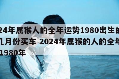2024年属猴人的全年运势1980出生的人几月份买车 2024年属猴的人的全年运势 1980年