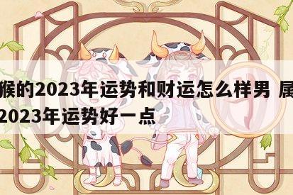 属猴的2023年运势和财运怎么样男 属猴人2023年运势好一点