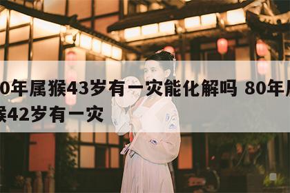 80年属猴43岁有一灾能化解吗 80年属猴42岁有一灾
