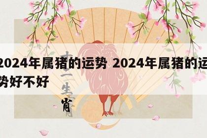 2024年属猪的运势 2024年属猪的运势好不好