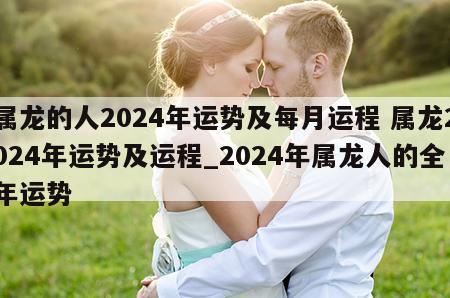 属龙的人2024年运势及每月运程 属龙2024年运势及运程_2024年属龙人的全年运势