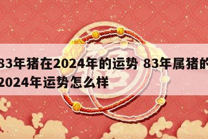83年猪在2024年的运势 83年属猪的2024年运势怎么样