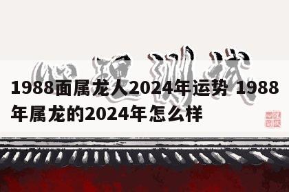 1988面属龙人2024年运势 1988年属龙的2024年怎么样