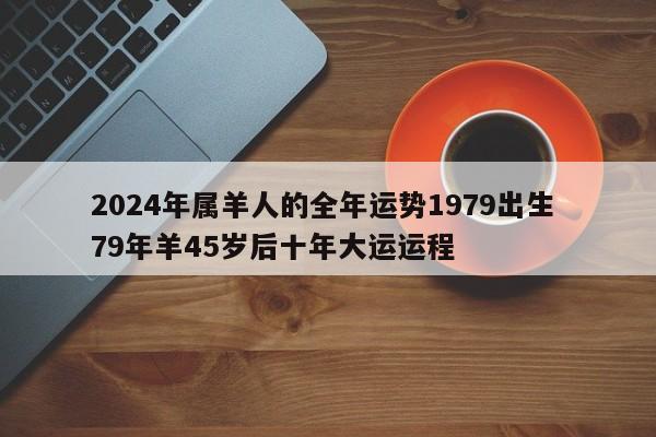 2024年属羊人的全年运势1979出生 79年羊45岁后十年大运运程