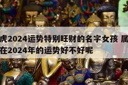 属虎2024运势特别旺财的名字女孩 属虎的在2024年的运势好不好呢
