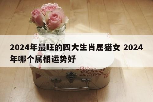 2024年最旺的四大生肖属猎女 2024年哪个属相运势好