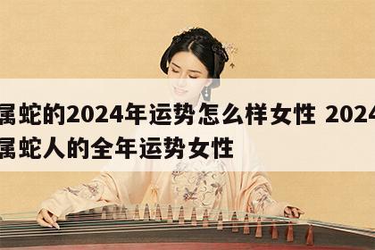 属蛇的2024年运势怎么样女性 2024属蛇人的全年运势女性