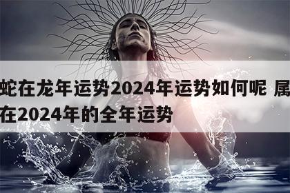 属蛇在龙年运势2024年运势如何呢 属蛇人在2024年的全年运势