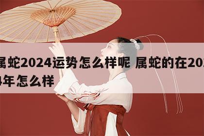 属蛇2024运势怎么样呢 属蛇的在2024年怎么样