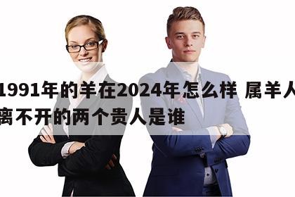1991年的羊在2024年怎么样 属羊人离不开的两个贵人是谁