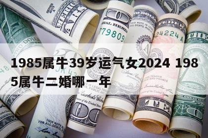 1985属牛39岁运气女2024 1985属牛二婚哪一年