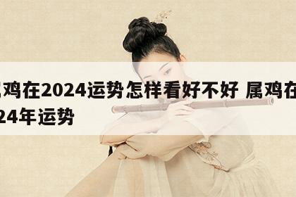 属鸡在2024运势怎样看好不好 属鸡在2024年运势