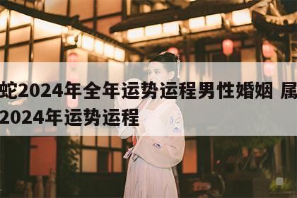 属蛇2024年全年运势运程男性婚姻 属蛇人2024年运势运程