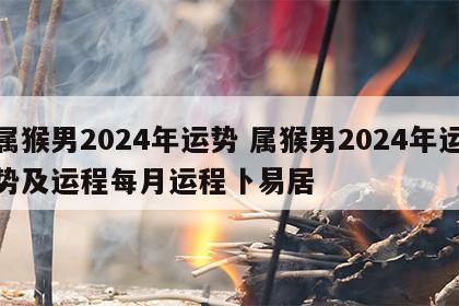 属猴男2024年运势 属猴男2024年运势及运程每月运程卜易居