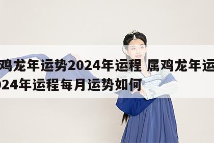 属鸡龙年运势2024年运程 属鸡龙年运势2024年运程每月运势如何