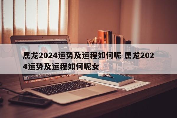 属龙2024运势及运程如何呢 属龙2024运势及运程如何呢女
