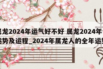 属龙2024年运气好不好 属龙2024年运势及运程_2024年属龙人的全年运势