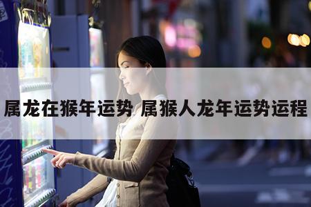 属龙在猴年运势 属猴人龙年运势运程