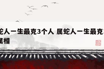 属蛇人一生最克3个人 属蛇人一生最克3个人属相