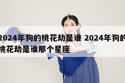 2024年狗的桃花劫是谁 2024年狗的桃花劫是谁那个星座