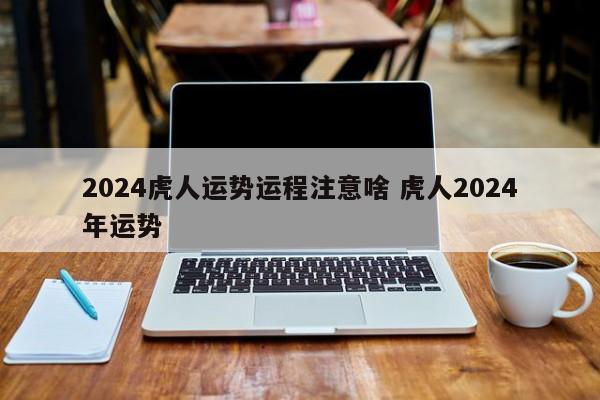 2024虎人运势运程注意啥 虎人2024年运势