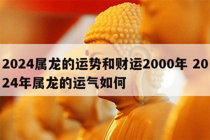 2024属龙的运势和财运2000年 2024年属龙的运气如何