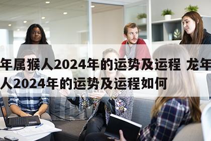 龙年属猴人2024年的运势及运程 龙年属猴人2024年的运势及运程如何